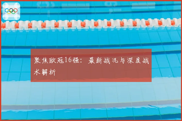 聚焦欧冠16强：最新战况与深度战术解析