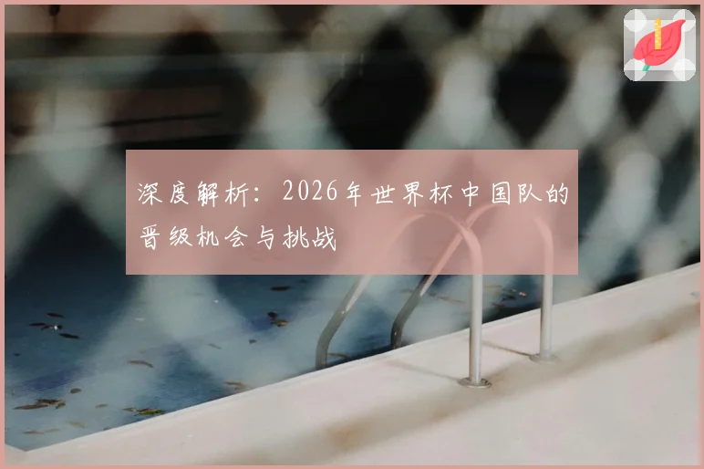 深度解析：2026年世界杯中国队的晋级机会与挑战