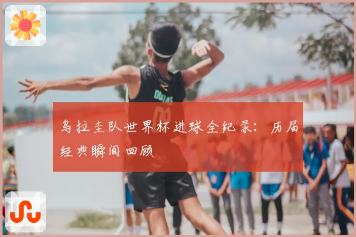 乌拉圭队世界杯进球全纪录：历届经典瞬间回顾