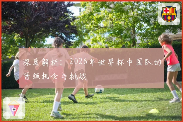 深度解析：2026年世界杯中国队的晋级机会与挑战