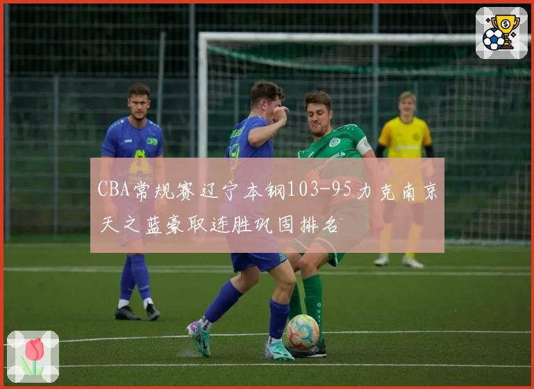 CBA常规赛辽宁本钢103-95力克南京天之蓝豪取连胜巩固排名