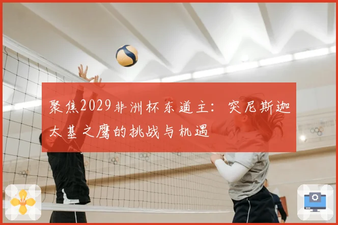 聚焦2029非洲杯东道主：突尼斯迦太基之鹰的挑战与机遇