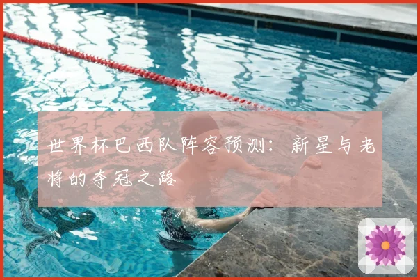 世界杯巴西队阵容预测：新星与老将的夺冠之路