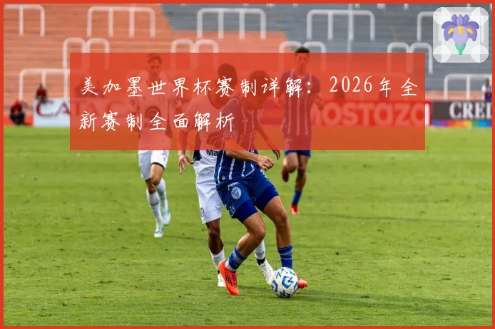 美加墨世界杯赛制详解：2026年全新赛制全面解析