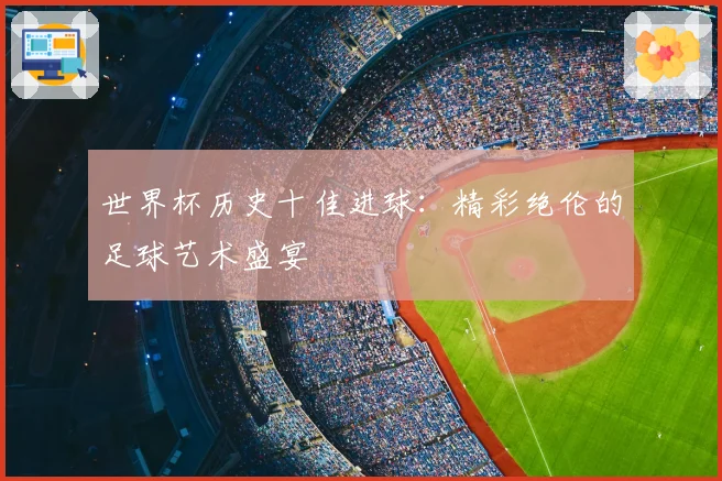 世界杯历史十佳进球：精彩绝伦的足球艺术盛宴