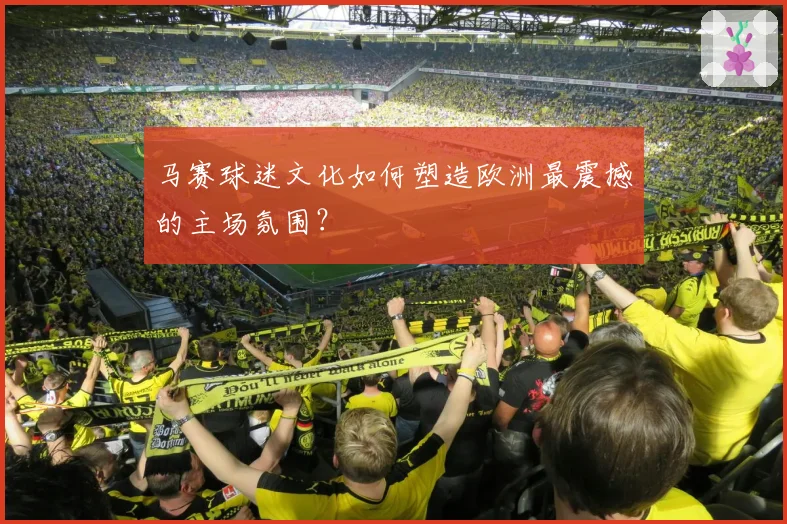 马赛球迷文化如何塑造欧洲最震撼的主场氛围？