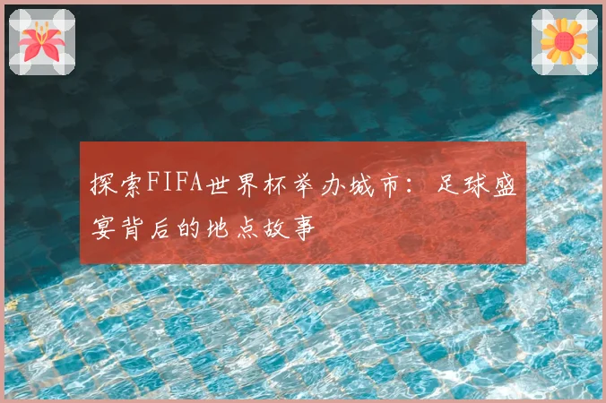 探索FIFA世界杯举办城市：足球盛宴背后的地点故事