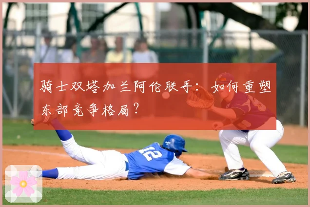 骑士双塔加兰阿伦联手：如何重塑东部竞争格局？