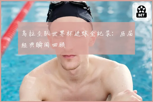 乌拉圭队世界杯进球全纪录：历届经典瞬间回顾