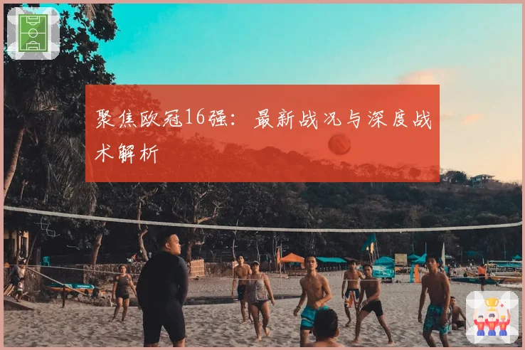 聚焦欧冠16强：最新战况与深度战术解析