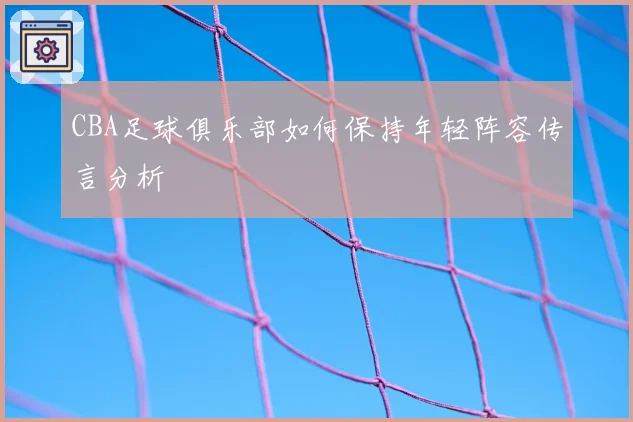 CBA足球俱乐部如何保持年轻阵容传言分析