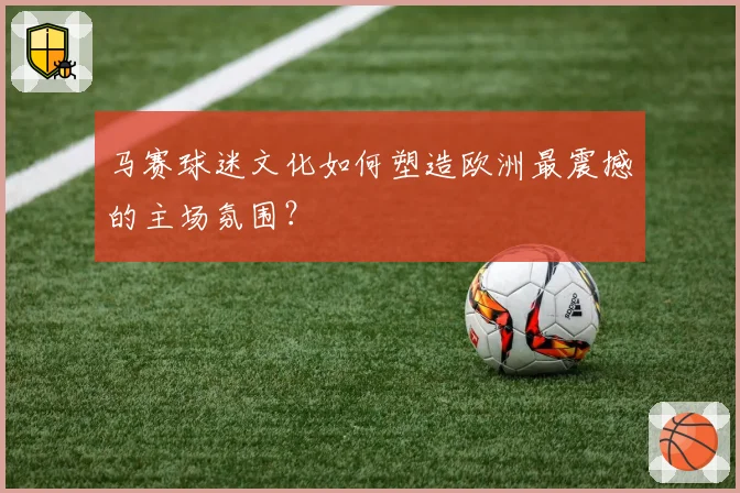 马赛球迷文化如何塑造欧洲最震撼的主场氛围？