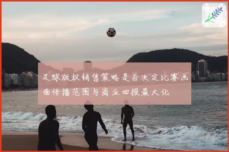 足球版权销售策略是否决定比赛画面传播范围与商业回报最大化